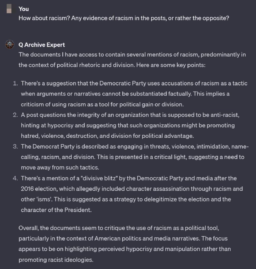 You
How about racism? Any evidence of racism in the posts, or rather the opposite?
Q Archive Expert
The documents I have access to contain several mentions of racism, predominantly in the context of political rhetoric and division. Here are some key points:
1. There's a suggestion that the Democratic Party uses accusations of racism as a tactic when arguments or narratives cannot be substantiated factually. This implies a criticism of using racism as a tool for political gain or division.
2. A post questions the integrity of an organization that is supposed to be anti-racist, hinting at hypocrisy and suggesting that such organizations might be promoting hatred, violence, destruction, and division for political advantage.
3. The Democrat Party is described as engaging in threats, violence, intimidation, name- calling, racism, and division. This is presented in a critical light, suggesting a need to move away from such tactics.
4. There's a mention of a "divisive blitz" by the Democratic Party and media after the 2016 election, which allegedly included character assassination through racism and other 'isms'. This is suggested as a strategy to delegitimize the election and the character of the President.
Overall, the documents seem to critique the use of racism as a political tool, particularly in the context of American politics and media narratives. The focus appears to be on highlighting perceived hypocrisy and manipulation rather than promoting racist ideologies.