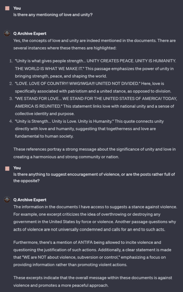 You
Is there any mentioning of love and unity?
Q Archive Expert
Yes, the concepts of love and unity are indeed mentioned in the documents. There are several instances where these themes are highlighted:
1. "Unity is what gives people strength... UNITY CREATES PEACE. UNITY IS HUMANITY. THE WORLD IS WHAT WE MAKE IT." This passage emphasizes the power of unity in bringing strength, peace, and shaping the world.
2. "LOVE LOVE OF COUNTRY! WWG1WGA!!! UNITED NOT DIVIDED." Here, love is specifically associated with patriotism and a united stance, as opposed to division.
3. "WE STAND FOR LOVE... WE STAND FOR THE UNITED STATES OF AMERICA! TODAY, AMERICA IS REUNITED." This statement links love with national unity and a sense of collective identity and purpose.
4. "Unity is Strength... Unity is Love. Unity is Humanity." This quote connects unity directly with love and humanity, suggesting that togetherness and love are fundamental to human society.
These references portray a strong message about the significance of unity and love in creating a harmonious and strong community or nation.
You
Is there anything to suggest encouragement of violence, or are the posts rather full of the opposite?
Q Archive Expert
The information in the documents I have access to suggests a stance against violence. For example, one excerpt criticizes the idea of overthrowing or destroying any government in the United States by force or violence. Another passage questions why acts of violence are not universally condemned and calls for an end to such acts.
Furthermore, there's a mention of ANTIFA being allowed to incite violence and questioning the justification of such actions. Additionally, a clear statement is made that "WE are NOT about violence, subversion or control," emphasizing a focus on providing information rather than promoting violent actions.
These excerpts indicate that the overall message within these documents is against violence and promotes a more peaceful approach.