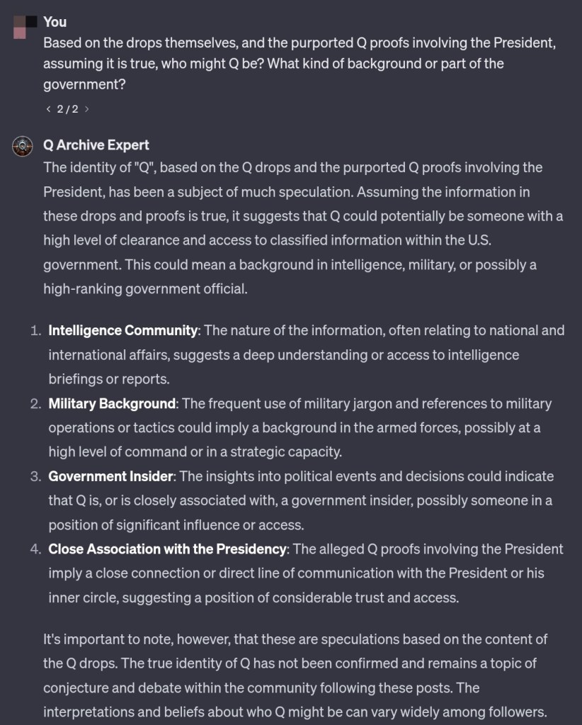 Based on the drops themselves, and the purported Q proofs involving the President, assuming it is true, who might Q be? What kind of background or part of the government?
2 / 2
GPT
The identity of "Q", based on the Q drops and the purported Q proofs involving the President, has been a subject of much speculation. Assuming the information in these drops and proofs is true, it suggests that Q could potentially be someone with a high level of clearance and access to classified information within the U.S. government. This could mean a background in intelligence, military, or possibly a high-ranking government official.
Intelligence Community: The nature of the information, often relating to national and international affairs, suggests a deep understanding or access to intelligence briefings or reports.
Military Background: The frequent use of military jargon and references to military operations or tactics could imply a background in the armed forces, possibly at a high level of command or in a strategic capacity.
Government Insider: The insights into political events and decisions could indicate that Q is, or is closely associated with, a government insider, possibly someone in a position of significant influence or access.
Close Association with the Presidency: The alleged Q proofs involving the President imply a close connection or direct line of communication with the President or his inner circle, suggesting a position of considerable trust and access.
It's important to note, however, that these are speculations based on the content of the Q drops. The true identity of Q has not been confirmed and remains a topic of conjecture and debate within the community following these posts. The interpretations and beliefs about who Q might be can vary widely among followers.