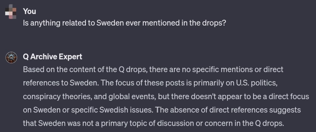 User
Is anything related to Sweden ever mentioned in the drops?
GPT
Based on the content of the Q drops, there are no specific mentions or direct references to Sweden. The focus of these posts is primarily on U.S. politics, conspiracy theories, and global events, but there doesn't appear to be a direct focus on Sweden or specific Swedish issues. The absence of direct references suggests that Sweden was not a primary topic of discussion or concern in the Q drops.